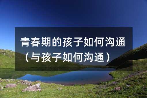 青春期的孩子如何沟通(与孩子如何沟通)